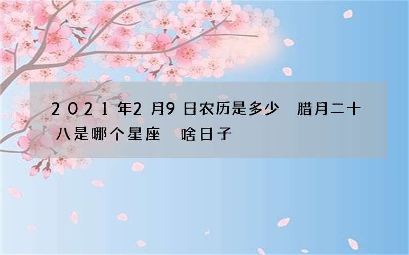 2021年2月9日农历是多少 腊月二十八是哪个星座 啥日子